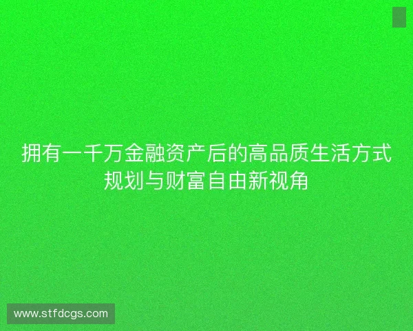 拥有一千万金融资产后的高品质生活方式规划与财富自由新视角 拥有一千万金融资产后的高品质生活方式规划与财富自由新视角