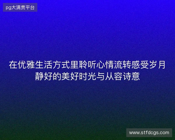 在优雅生活方式里聆听心情流转感受岁月静好的美好时光与从容诗意